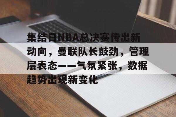 开云全站正版APP下载集结日NBA总决赛传出新动向，曼联队长鼓劲，管理层表态——气氛紧张，数据趋势出现新变化的简单介绍